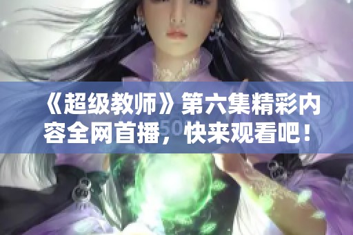 《超級教師》第六集精彩內容全網首播，快來觀看吧！