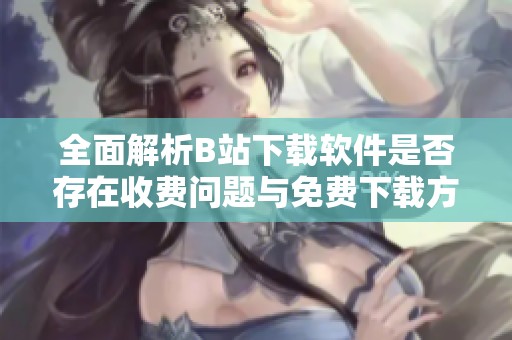 全面解析B站下載軟件是否存在收費問題與免費下載方法