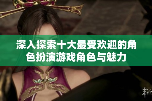 深入探索十大最受歡迎的角色扮演游戲角色與魅力
