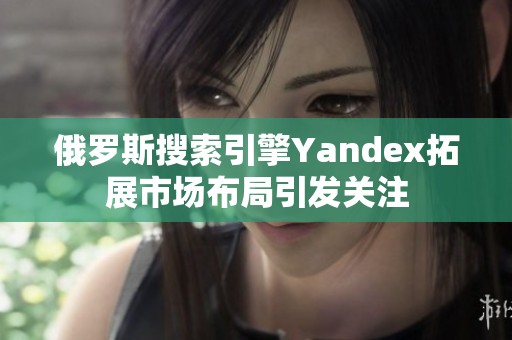 俄羅斯搜索引擎Yandex拓展市場(chǎng)布局引發(fā)關(guān)注