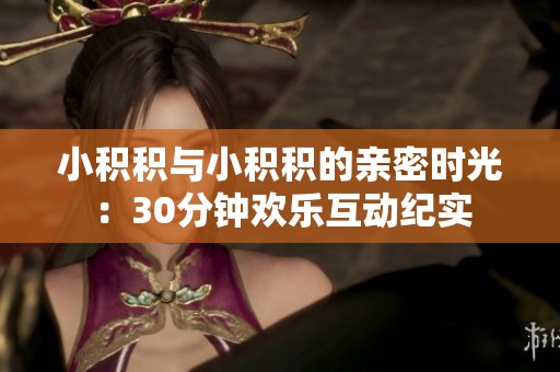 小積積與小積積的親密時光：30分鐘歡樂互動紀實