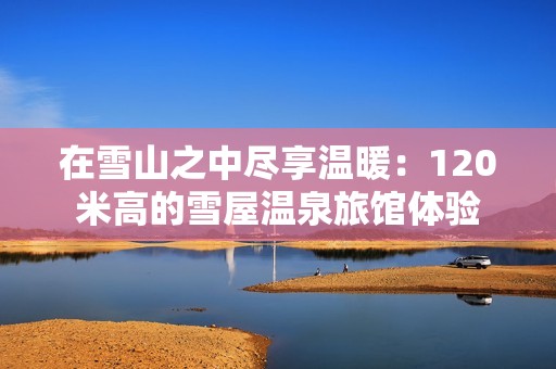 在雪山之中盡享溫暖：120米高的雪屋溫泉旅館體驗