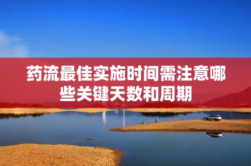藥流最佳實(shí)施時(shí)間需注意哪些關(guān)鍵天數(shù)和周期