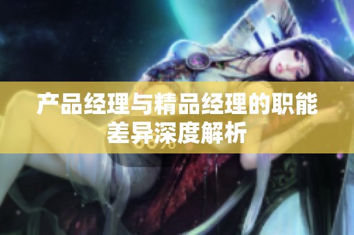 產品經理與精品經理的職能差異深度解析