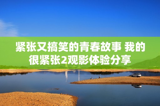 緊張又搞笑的青春故事 我的很緊張2觀影體驗分享