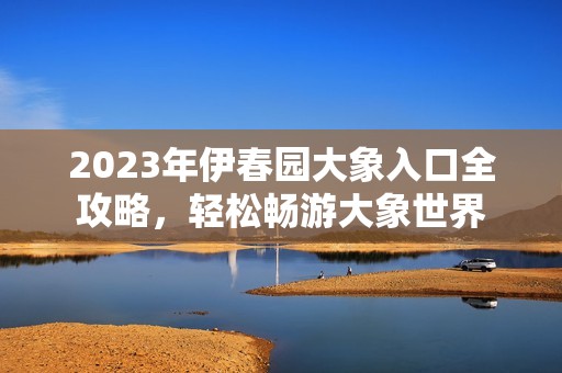 2023年伊春園大象入口全攻略，輕松暢游大象世界