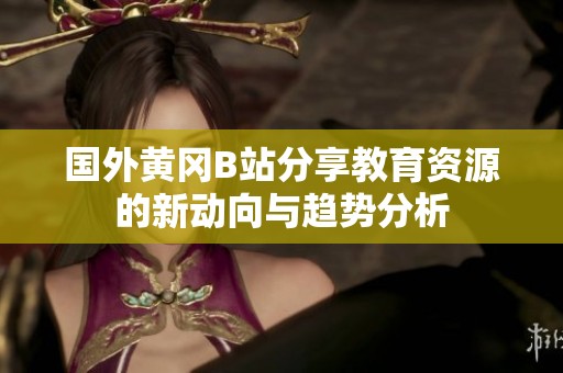國(guó)外黃岡B站分享教育資源的新動(dòng)向與趨勢(shì)分析