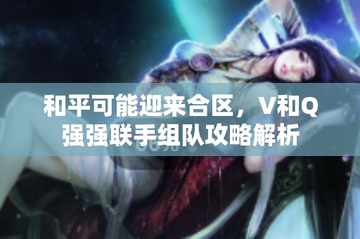 和平可能迎來合區，V和Q強強聯手組隊攻略解析