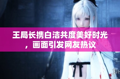 王局長攜白潔共度美好時光，畫面引發網友熱議
