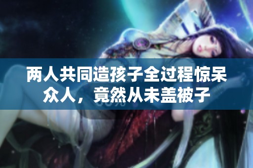 兩人共同造孩子全過程驚呆眾人，竟然從未蓋被子