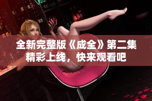 全新完整版《成全》第二集精彩上線，快來觀看吧