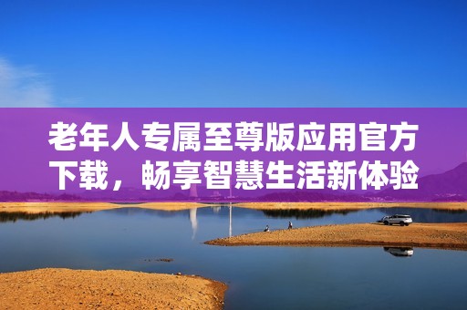 老年人專屬至尊版應用官方下載，暢享智慧生活新體驗