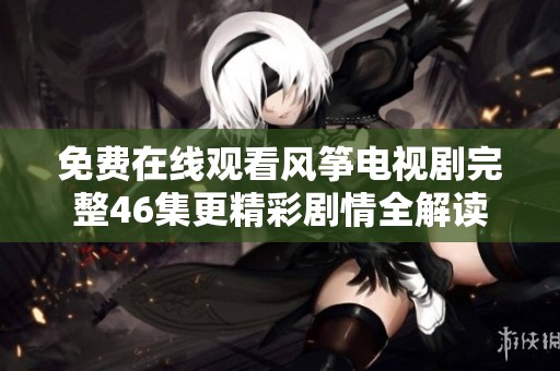 免費在線觀看風箏電視劇完整46集更精彩劇情全解讀
