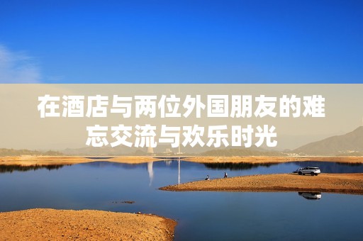 在酒店與兩位外國朋友的難忘交流與歡樂時光