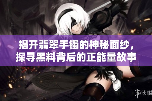 揭開翡翠手鐲的神秘面紗，探尋黑料背后的正能量故事