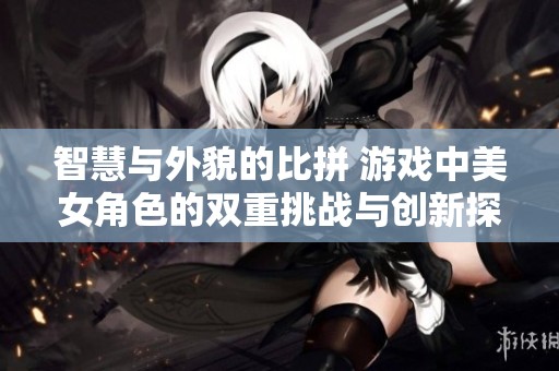 智慧與外貌的比拼 游戲中美女角色的雙重挑戰與創新探索