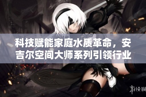 科技賦能家庭水質革命，安吉爾空間大師系列引領行業新潮流