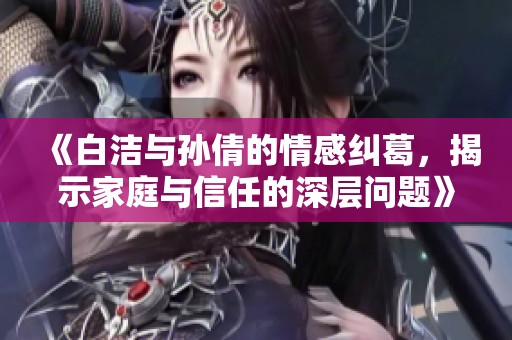 《白潔與孫倩的情感糾葛，揭示家庭與信任的深層問題》