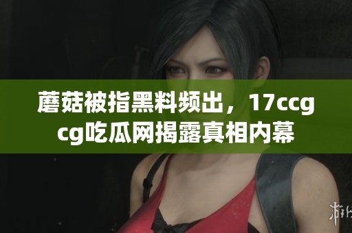 蘑菇被指黑料頻出，17ccgcg吃瓜網揭露真相內幕
