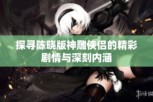 探尋陳曉版神雕俠侶的精彩劇情與深刻內涵