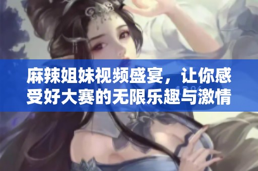 麻辣姐妹視頻盛宴，讓你感受好大賽的無限樂趣與激情