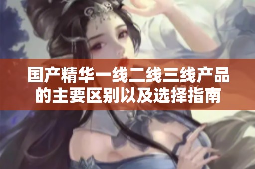 國產精華一線二線三線產品的主要區別以及選擇指南