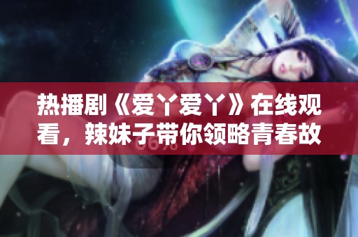 熱播劇《愛丫愛丫》在線觀看，辣妹子帶你領(lǐng)略青春故事