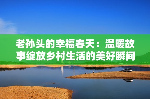 老孫頭的幸福春天：溫暖故事綻放鄉村生活的美好瞬間