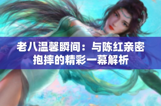 老八溫馨瞬間：與陳紅親密抱摔的精彩一幕解析
