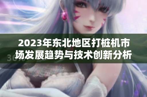 2023年東北地區打樁機市場發展趨勢與技術創新分析
