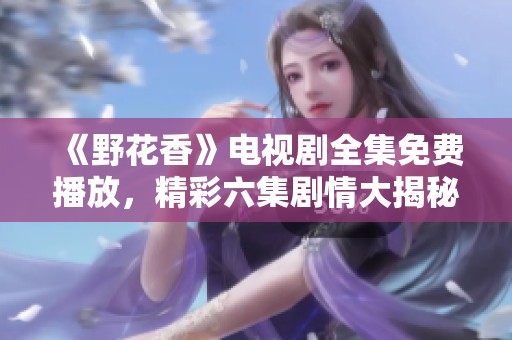 《野花香》電視劇全集免費播放，精彩六集劇情大揭秘