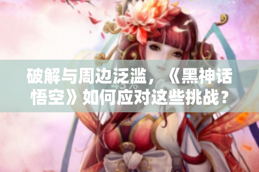 破解與周邊泛濫，《黑神話悟空》如何應對這些挑戰？