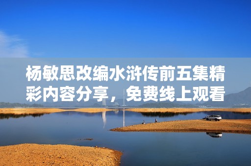 楊敏思改編水滸傳前五集精彩內容分享，免費線上觀看指南