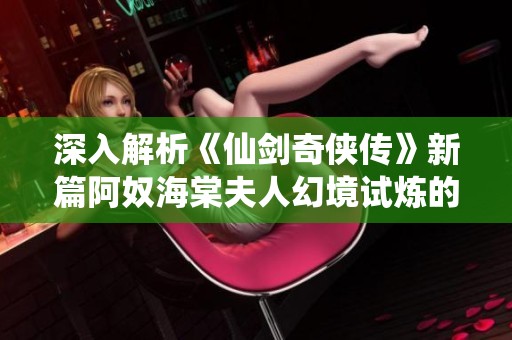 深入解析《仙劍奇俠傳》新篇阿奴海棠夫人幻境試煉的最佳攻略與策略