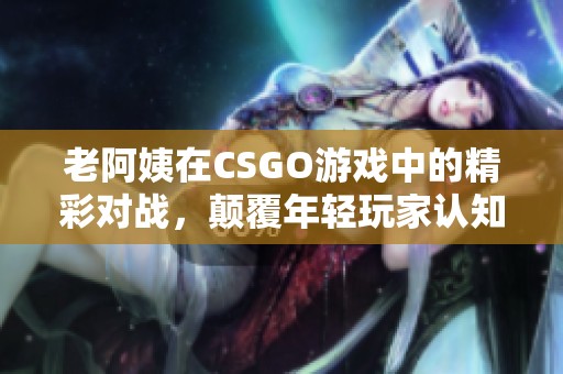老阿姨在CSGO游戲中的精彩對戰，顛覆年輕玩家認知