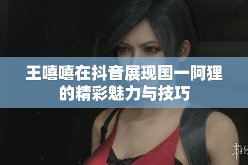 王嘻嘻在抖音展現國一阿貍的精彩魅力與技巧