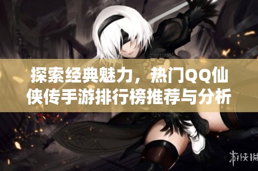 探索經典魅力，熱門QQ仙俠傳手游排行榜推薦與分析