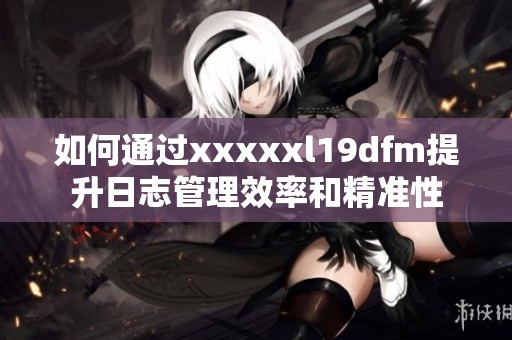 如何通過xxxxxl19dfm提升日志管理效率和精準性