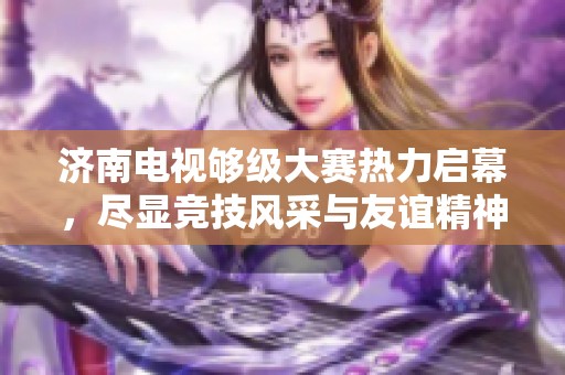 濟南電視夠級大賽熱力啟幕，盡顯競技風采與友誼精神