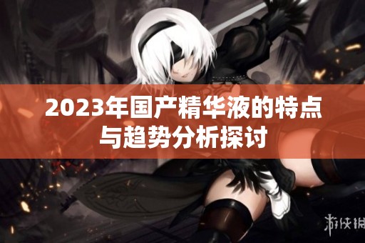 2023年國產精華液的特點與趨勢分析探討