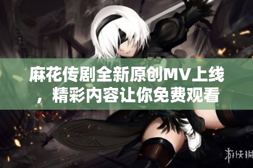 麻花傳劇全新原創MV上線，精彩內容讓你免費觀看