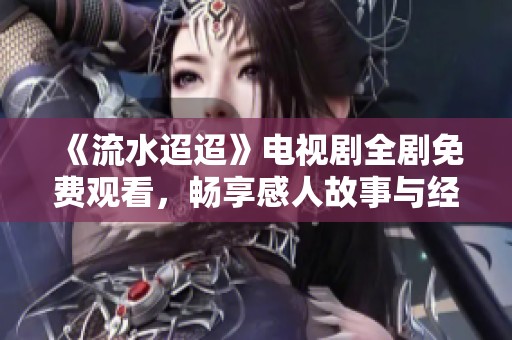 《流水迢迢》電視劇全劇免費觀看，暢享感人故事與經典人物