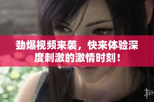 勁爆視頻來襲，快來體驗(yàn)深度刺激的激情時(shí)刻！