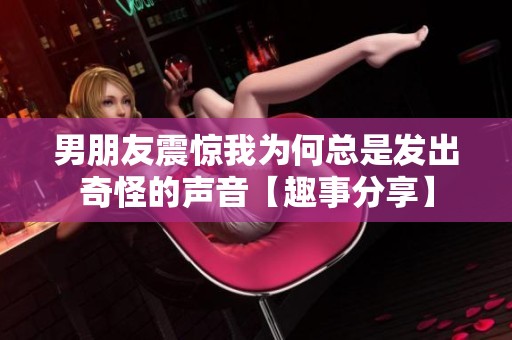 男朋友震驚我為何總是發出奇怪的聲音【趣事分享】