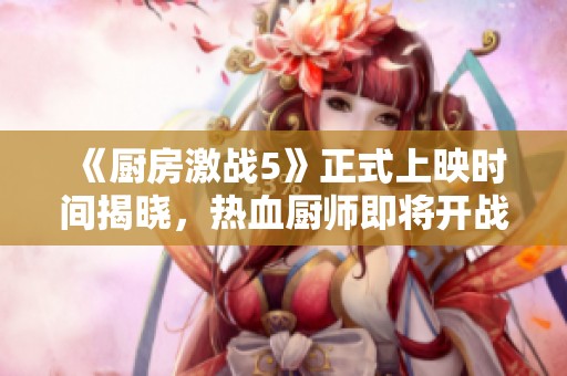 《廚房激戰(zhàn)5》正式上映時(shí)間揭曉，熱血廚師即將開戰(zhàn)