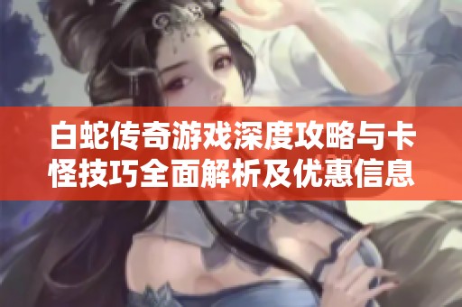 白蛇傳奇游戲深度攻略與卡怪技巧全面解析及優(yōu)惠信息