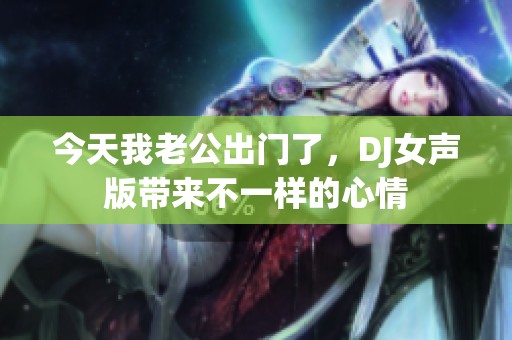 今天我老公出門了，DJ女聲版帶來不一樣的心情