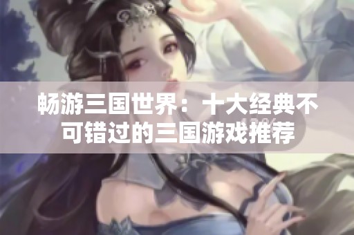 暢游三國世界：十大經典不可錯過的三國游戲推薦