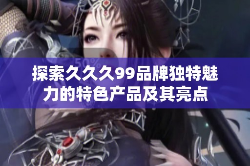 探索久久久99品牌獨特魅力的特色產(chǎn)品及其亮點
