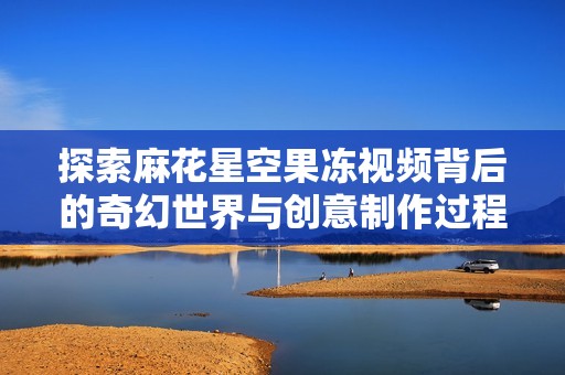 探索麻花星空果凍視頻背后的奇幻世界與創意制作過程